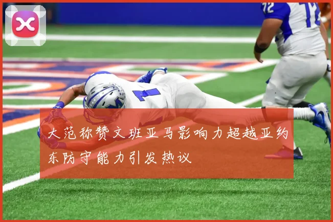 大范称赞文班亚马影响力超越亚约东防守能力引发热议