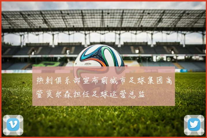 热刺俱乐部宣布前城市足球集团高管莫尔森担任足球运营总监