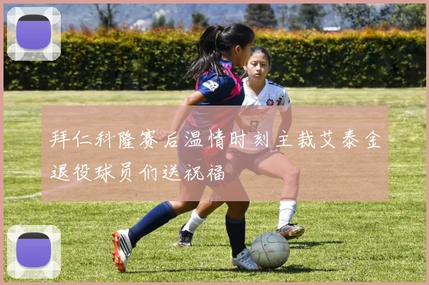 拜仁科隆赛后温情时刻主裁艾泰金退役球员们送祝福
