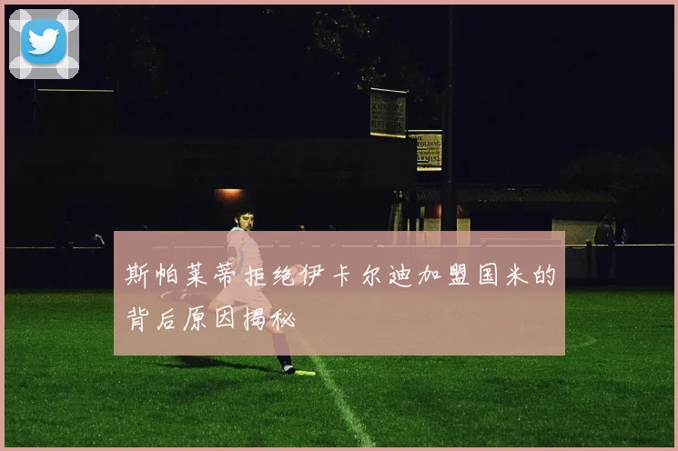 斯帕莱蒂拒绝伊卡尔迪加盟国米的背后原因揭秘