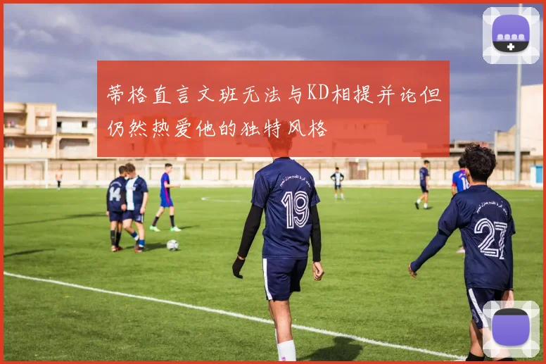 蒂格直言文班无法与KD相提并论但仍然热爱他的独特风格