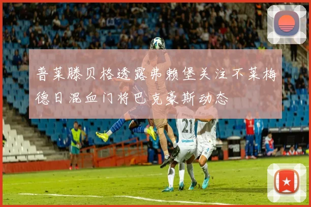 普莱滕贝格透露弗赖堡关注不莱梅德日混血门将巴克豪斯动态