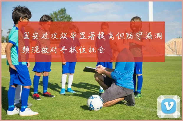 国安进攻效率显著提高但防守漏洞频现被对手抓住机会