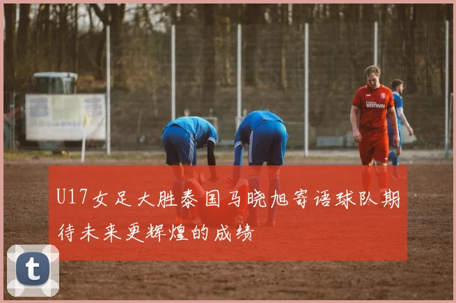 U17女足大胜泰国马晓旭寄语球队期待未来更辉煌的成绩