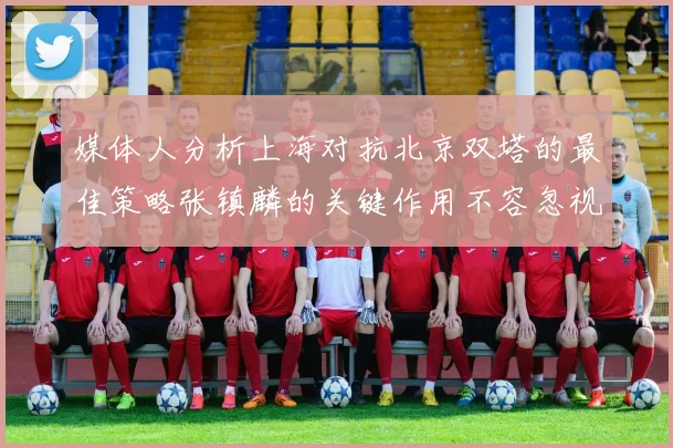 媒体人分析上海对抗北京双塔的最佳策略张镇麟的关键作用不容忽视