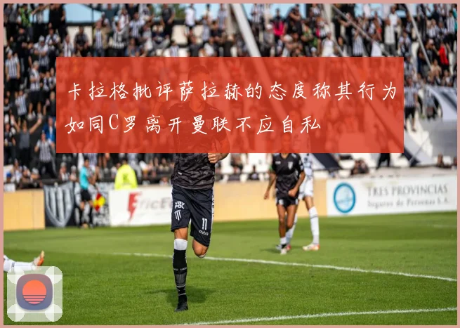 卡拉格批评萨拉赫的态度称其行为如同C罗离开曼联不应自私
