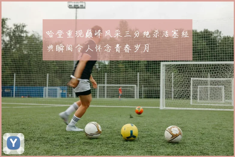 哈登重现巅峰风采三分绝杀活塞经典瞬间令人怀念青春岁月