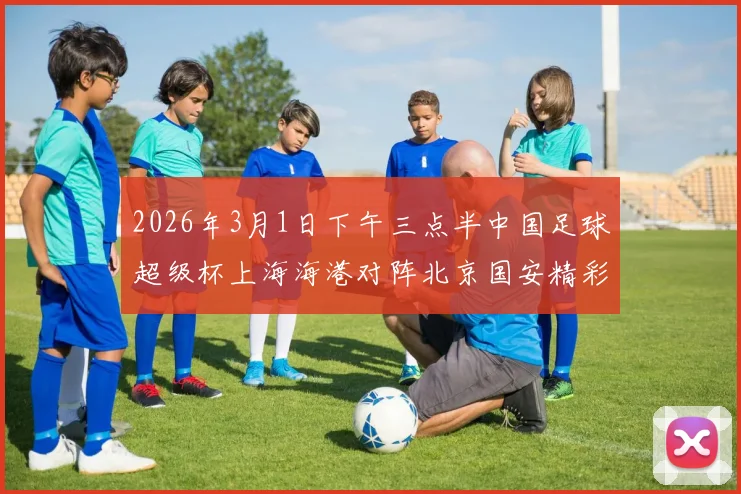 2026年3月1日下午三点半中国足球超级杯上海海港对阵北京国安精彩对决即将上演