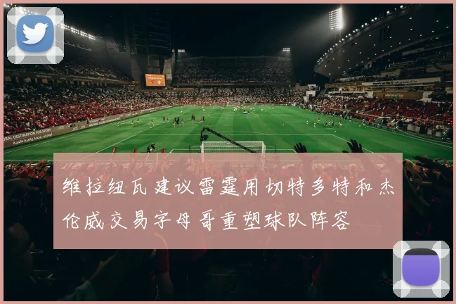 维拉纽瓦建议雷霆用切特多特和杰伦威交易字母哥重塑球队阵容