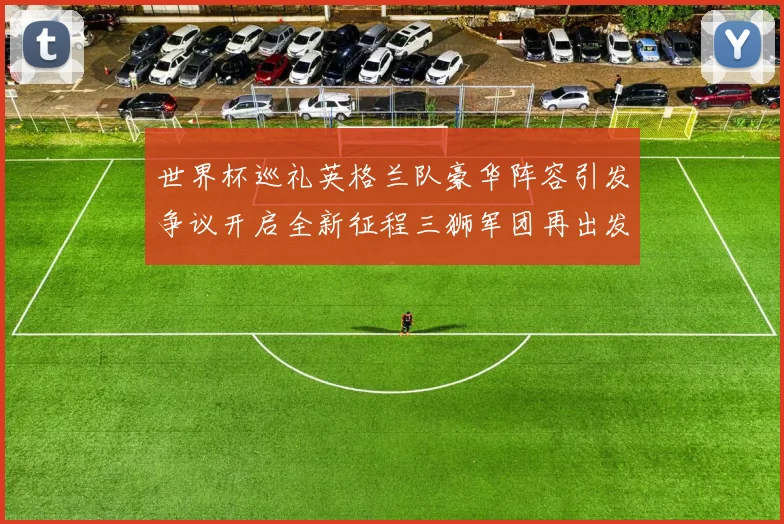 世界杯巡礼英格兰队豪华阵容引发争议开启全新征程三狮军团再出发