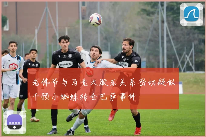 老佛爷与马竞大股东关系密切疑似干预小蜘蛛转会巴萨事件