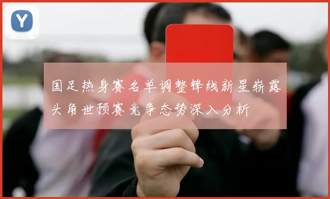 国足热身赛名单调整锋线新星崭露头角世预赛竞争态势深入分析